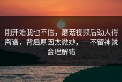 刚开始我也不信，蘑菇视频后劲大得离谱，背后原因太微妙，一不留神就会理解错