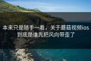 本来只是随手一看，关于蘑菇视频ios到底是谁先把风向带歪了