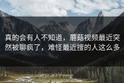 真的会有人不知道，蘑菇视频最近突然被聊疯了，难怪最近搜的人这么多