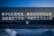 看评论区更刺激，蘑菇视频官网这事，到底发生了什么，评论区比内容还敢说