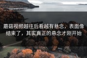蘑菇视频越往后看越有悬念，表面像结束了，其实真正的悬念才刚开始