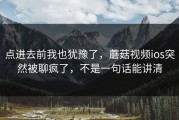 点进去前我也犹豫了，蘑菇视频ios突然被聊疯了，不是一句话能讲清