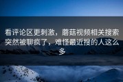 看评论区更刺激，蘑菇视频相关搜索突然被聊疯了，难怪最近搜的人这么多
