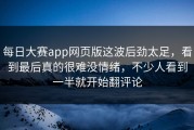 每日大赛app网页版这波后劲太足，看到最后真的很难没情绪，不少人看到一半就开始翻评论