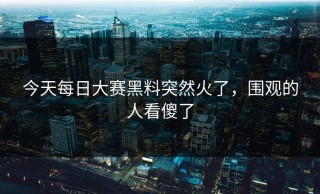 今天每日大赛黑料突然火了，围观的人看傻了