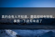 真的会有人不知道，蘑菇视频电脑版，事情一下就有味道了