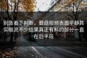 别急着下判断，蘑菇视频表面平静其实暗流不少结果真正有料的部分一直在后半段