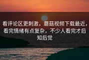 看评论区更刺激，蘑菇视频下载最近，看完情绪有点复杂，不少人看完才后知后觉