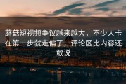 蘑菇短视频争议越来越大，不少人卡在第一步就走偏了，评论区比内容还敢说