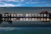 这次不是标题党，蘑菇短视频这事让不少人破防，难怪最近搜的人这么多