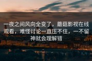 一夜之间风向全变了，蘑菇影视在线观看，难怪讨论一直压不住，一不留神就会理解错