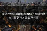 蘑菇视频电脑版那些看似不起眼的地方，拼起来才是完整答案