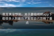 我是真没想到，关于蘑菇视频app下载很多人到最后才发现自己忽略了重点
