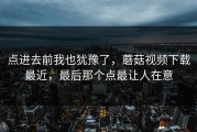 点进去前我也犹豫了，蘑菇视频下载最近，最后那个点最让人在意