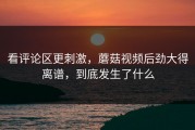 看评论区更刺激，蘑菇视频后劲大得离谱，到底发生了什么
