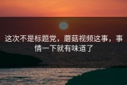 这次不是标题党，蘑菇视频这事，事情一下就有味道了