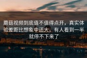 蘑菇视频到底值不值得点开，真实体验差距比想象中还大，有人看到一半就停不下来了