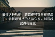 谁懂这种后劲，蘑菇视频突然被聊疯了，难怪最近搜的人这么多，越看越觉得有猫腻
