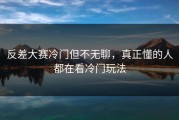 反差大赛冷门但不无聊，真正懂的人都在看冷门玩法