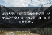 每日大赛在线观看看着像老话题，结果这次完全不是一个味道，真正的重点藏得太深