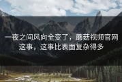 一夜之间风向全变了，蘑菇视频官网这事，这事比表面复杂得多