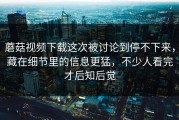 蘑菇视频下载这次被讨论到停不下来，藏在细节里的信息更猛，不少人看完才后知后觉