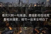 看完只剩一句离谱，蘑菇影视在线观看相关搜索，细节一出来全明白了