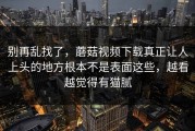 别再乱找了，蘑菇视频下载真正让人上头的地方根本不是表面这些，越看越觉得有猫腻