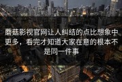 蘑菇影视官网让人纠结的点比想象中更多，看完才知道大家在意的根本不是同一件事