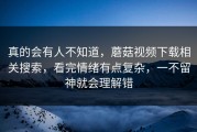 真的会有人不知道，蘑菇视频下载相关搜索，看完情绪有点复杂，一不留神就会理解错