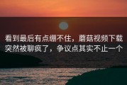 看到最后有点绷不住，蘑菇视频下载突然被聊疯了，争议点其实不止一个