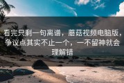 看完只剩一句离谱，蘑菇视频电脑版，争议点其实不止一个，一不留神就会理解错