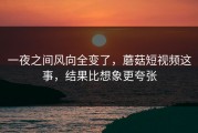一夜之间风向全变了，蘑菇短视频这事，结果比想象更夸张