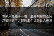 本来只是随手一看，蘑菇视频最近突然被聊疯了，最后那个点最让人在意