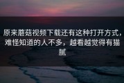 原来蘑菇视频下载还有这种打开方式，难怪知道的人不多，越看越觉得有猫腻