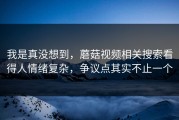 我是真没想到，蘑菇视频相关搜索看得人情绪复杂，争议点其实不止一个