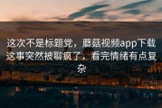这次不是标题党，蘑菇视频app下载这事突然被聊疯了，看完情绪有点复杂