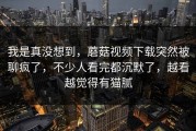 我是真没想到，蘑菇视频下载突然被聊疯了，不少人看完都沉默了，越看越觉得有猫腻