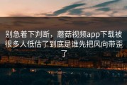 别急着下判断，蘑菇视频app下载被很多人低估了到底是谁先把风向带歪了