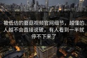 被低估的蘑菇视频官网细节，越懂的人越不会直接说破，有人看到一半就停不下来了