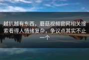 越扒越有东西，蘑菇视频官网相关搜索看得人情绪复杂，争议点其实不止一个