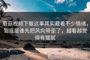 蘑菇视频下载这事其实藏着不少情绪，到底是谁先把风向带歪了，越看越觉得有猫腻