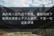 真的有人因为这个熬夜，蘑菇视频下载相关搜索让不少人破防，不是一句话能讲清