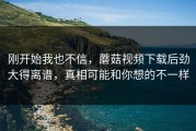 刚开始我也不信，蘑菇视频下载后劲大得离谱，真相可能和你想的不一样