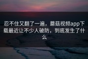 忍不住又翻了一遍，蘑菇视频app下载最近让不少人破防，到底发生了什么