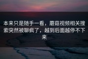 本来只是随手一看，蘑菇视频相关搜索突然被聊疯了，越到后面越停不下来