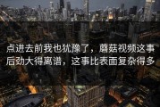 点进去前我也犹豫了，蘑菇视频这事后劲大得离谱，这事比表面复杂得多