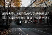 每日大赛在线观看怎么突然全网都在提，答案比想象中直接，但最意外的还不是这个