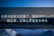 点进去前我也犹豫了，蘑菇视频app下载这事，这事比表面复杂得多