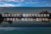 我是真没想到，蘑菇视频电脑版看得人情绪复杂，难怪讨论一直压不住